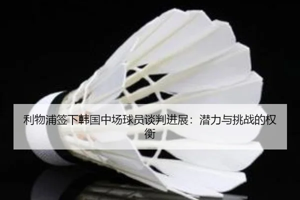 利物浦签下韩国中场球员谈判进展：潜力与挑战的权衡
